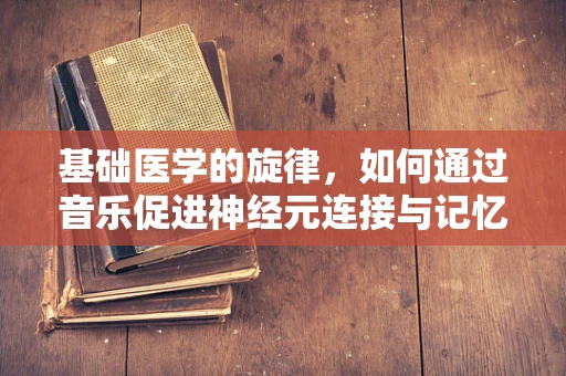 基础医学的旋律，如何通过音乐促进神经元连接与记忆形成？
