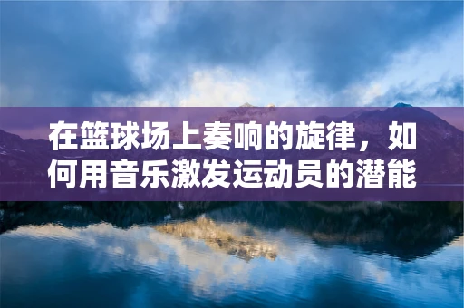 在篮球场上奏响的旋律，如何用音乐激发运动员的潜能？