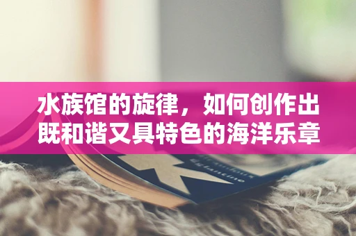 水族馆的旋律，如何创作出既和谐又具特色的海洋乐章？