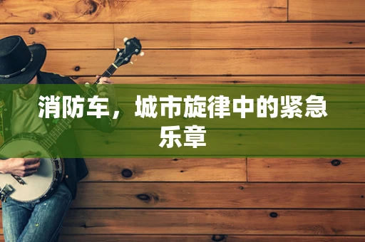 消防车，城市旋律中的紧急乐章