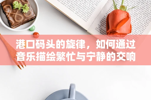 港口码头的旋律，如何通过音乐描绘繁忙与宁静的交响？
