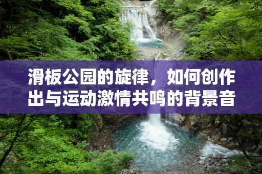 滑板公园的旋律，如何创作出与运动激情共鸣的背景音乐？