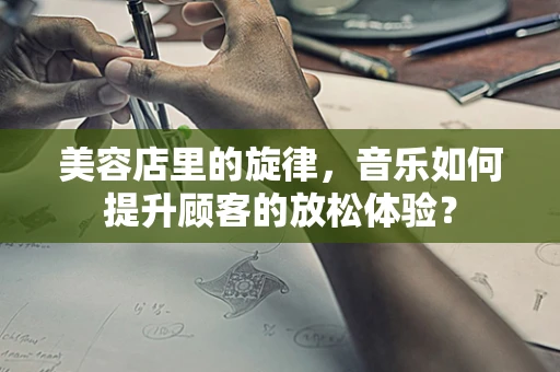 美容店里的旋律，音乐如何提升顾客的放松体验？