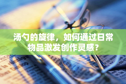 汤勺的旋律，如何通过日常物品激发创作灵感？