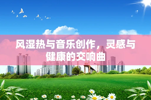 风湿热与音乐创作，灵感与健康的交响曲