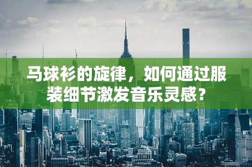 马球衫的旋律，如何通过服装细节激发音乐灵感？