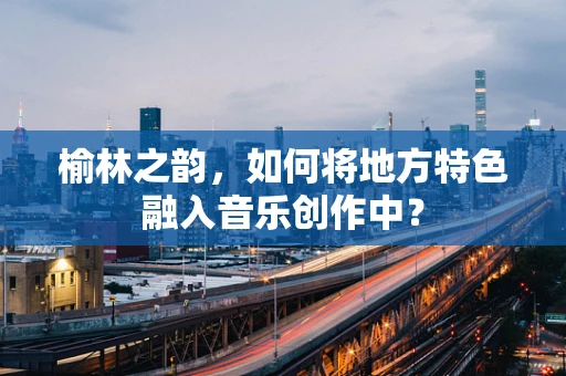 榆林之韵，如何将地方特色融入音乐创作中？