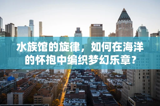 水族馆的旋律，如何在海洋的怀抱中编织梦幻乐章？