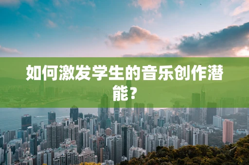 如何激发学生的音乐创作潜能？