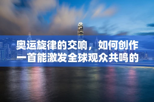 奥运旋律的交响，如何创作一首能激发全球观众共鸣的开幕式主题曲？