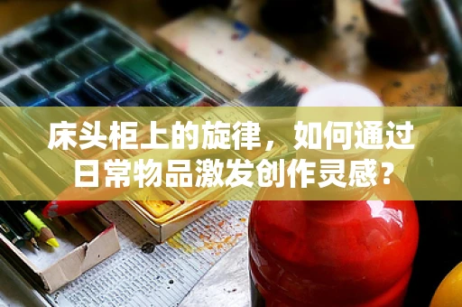 床头柜上的旋律，如何通过日常物品激发创作灵感？