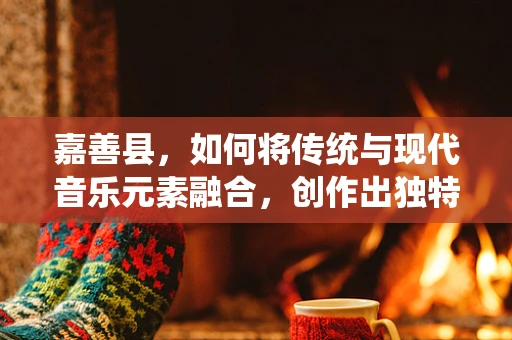嘉善县，如何将传统与现代音乐元素融合，创作出独特的地方音乐？