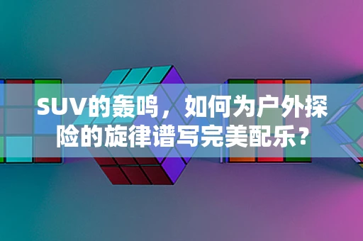 SUV的轰鸣，如何为户外探险的旋律谱写完美配乐？