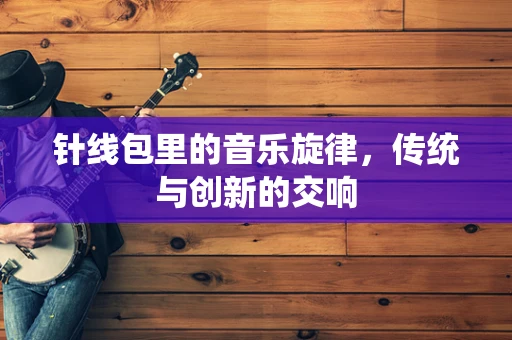 针线包里的音乐旋律，传统与创新的交响