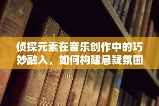 侦探元素在音乐创作中的巧妙融入，如何构建悬疑氛围？