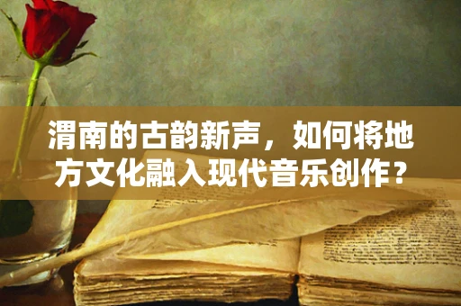 渭南的古韵新声，如何将地方文化融入现代音乐创作？