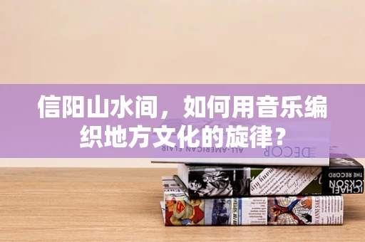 信阳山水间，如何用音乐编织地方文化的旋律？
