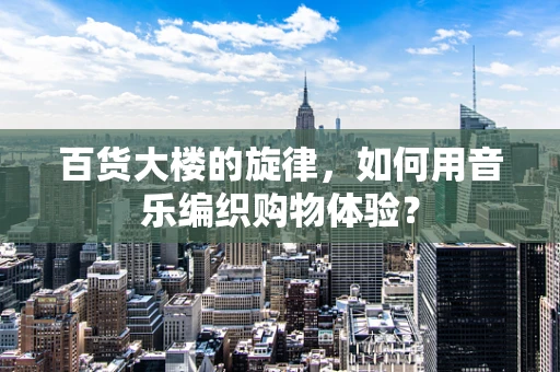 百货大楼的旋律，如何用音乐编织购物体验？