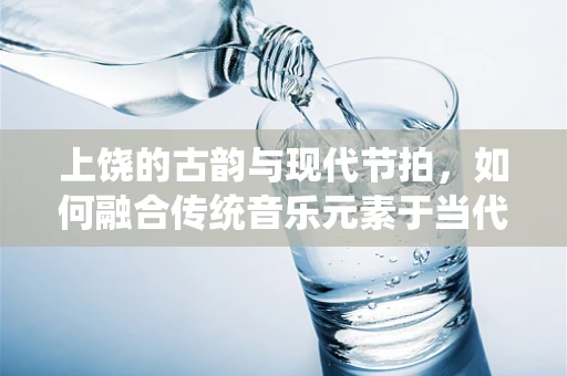上饶的古韵与现代节拍，如何融合传统音乐元素于当代创作中？