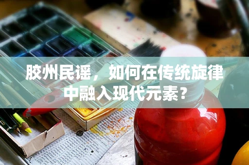 胶州民谣，如何在传统旋律中融入现代元素？