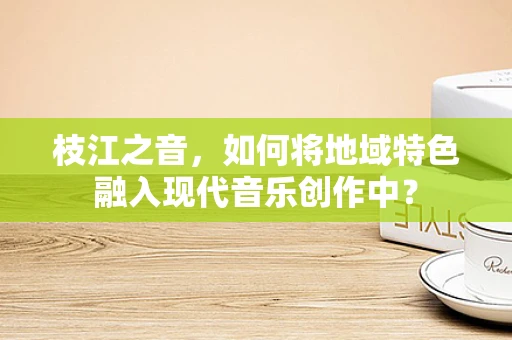 枝江之音，如何将地域特色融入现代音乐创作中？