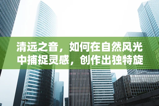 清远之音，如何在自然风光中捕捉灵感，创作出独特旋律？