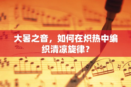 大暑之音，如何在炽热中编织清凉旋律？