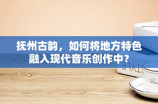抚州古韵，如何将地方特色融入现代音乐创作中？