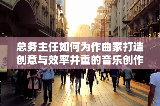 总务主任如何为作曲家打造创意与效率并重的音乐创作环境？