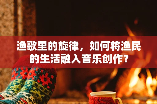 渔歌里的旋律，如何将渔民的生活融入音乐创作？