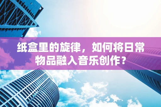 纸盒里的旋律，如何将日常物品融入音乐创作？