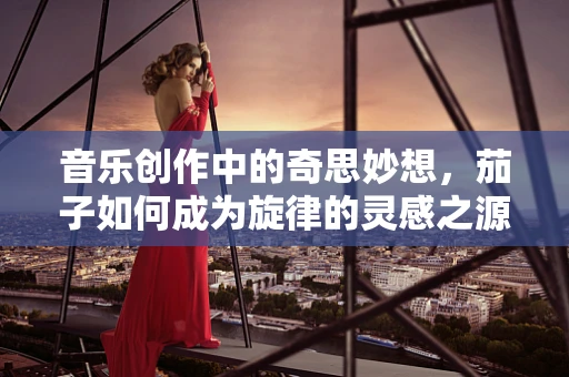 音乐创作中的奇思妙想，茄子如何成为旋律的灵感之源？