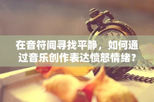 在音符间寻找平静，如何通过音乐创作表达愤怒情绪？