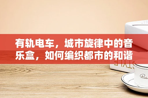 有轨电车，城市旋律中的音乐盒，如何编织都市的和谐乐章？