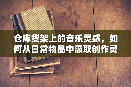 仓库货架上的音乐灵感，如何从日常物品中汲取创作灵感？