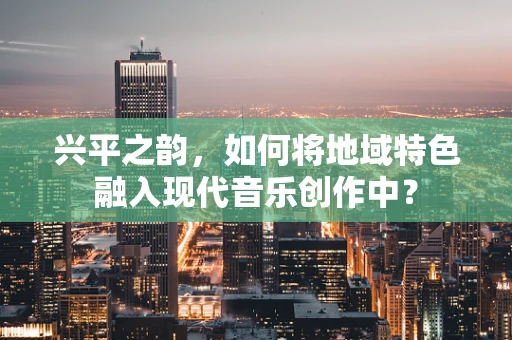 兴平之韵，如何将地域特色融入现代音乐创作中？