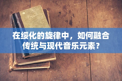 在绥化的旋律中，如何融合传统与现代音乐元素？