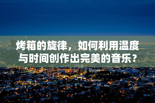 烤箱的旋律，如何利用温度与时间创作出完美的音乐？