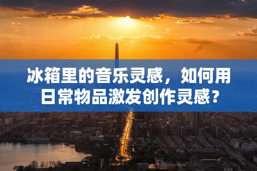 冰箱里的音乐灵感，如何用日常物品激发创作灵感？