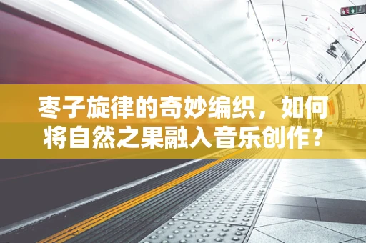 枣子旋律的奇妙编织，如何将自然之果融入音乐创作？