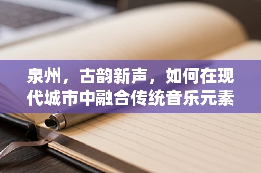 泉州，古韵新声，如何在现代城市中融合传统音乐元素？