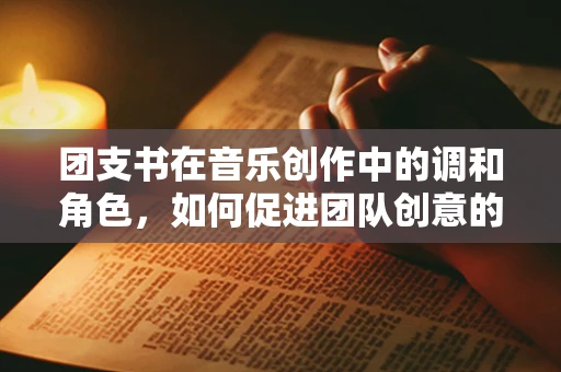 团支书在音乐创作中的调和角色，如何促进团队创意的和谐共生？