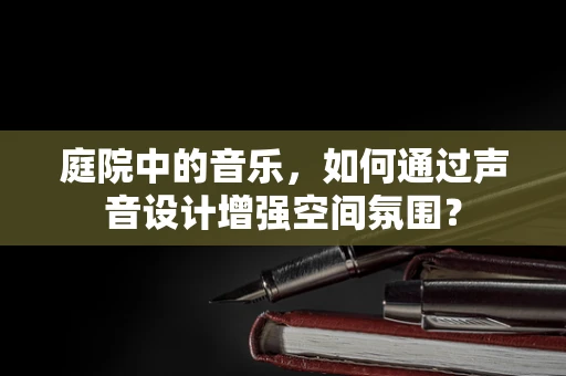 庭院中的音乐，如何通过声音设计增强空间氛围？