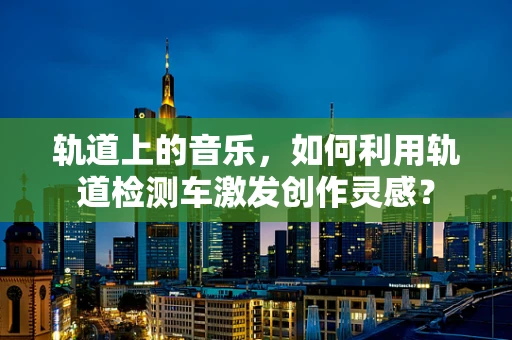 轨道上的音乐，如何利用轨道检测车激发创作灵感？
