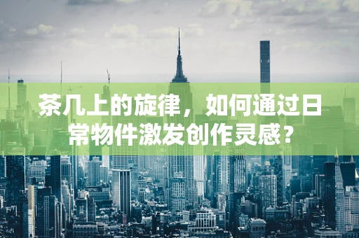 茶几上的旋律，如何通过日常物件激发创作灵感？