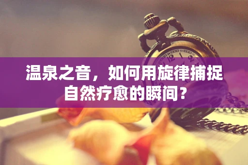 温泉之音，如何用旋律捕捉自然疗愈的瞬间？