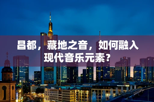 昌都，藏地之音，如何融入现代音乐元素？