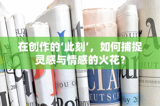 在创作的‘此刻’，如何捕捉灵感与情感的火花？