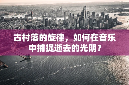 古村落的旋律，如何在音乐中捕捉逝去的光阴？