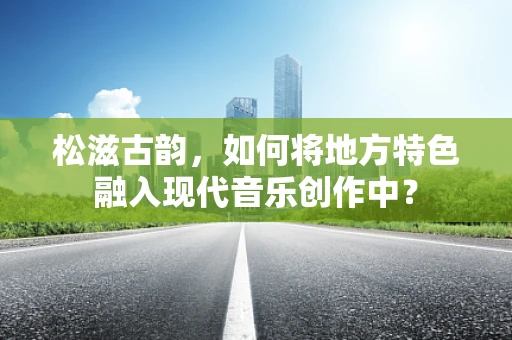 松滋古韵，如何将地方特色融入现代音乐创作中？